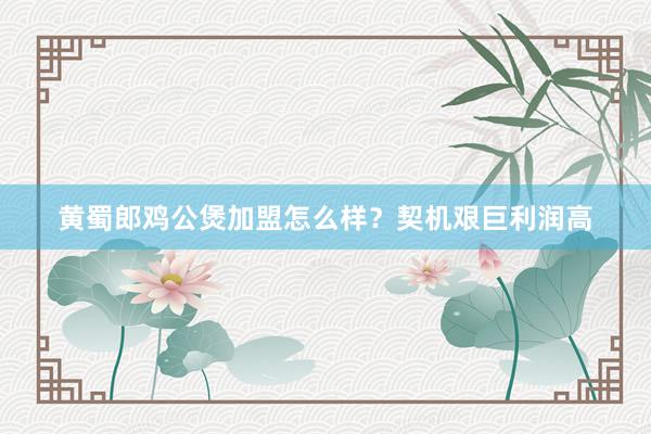 黄蜀郎鸡公煲加盟怎么样？契机艰巨利润高